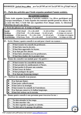 ‫اﻟﻤﺮاﺟﻌﮫ‬‫اﻟﻠﻐﺔ‬ ‫ﻣﺎدة‬ ‫ﻓﻲ‬ ‫اﻟﻨﮭﺎﺋﯿﺔ‬‫اﻟﻔﺮﻧﺴﯿﺔ‬‫ﻣﺴﯿﻮ‬ ‫اﻟﻔﺮﻧﺴﯿﺔ‬ ‫اﻟﻠﻐﺔ‬ ‫ﻧﺠﻢ‬ ‫إﻋﺪاد‬01010018220
34
23 - Parle des activités que l’école organise pendant l’année scolaire.
des activités scolaires.
Notre école organise beaucoup d’activités scolaires. Les élèves participent aux
voyages touristiques. L’école organise des tournois sportifs parmi les classes. Il y
a aussi des fêtes. L’école fait une exposition d’art chaque année. Le directeur
distribue des prix aux élèves.
24- Ecris des phrases sur le temps en Egypte
25 - Ecris ( Donne ) quatre conseils à un ami pour réussir un examen :-
1 - Il faut écouter les conseils du professeur.
2 - Il faut faire tous les devoirs.
3 - Il faut bien apprendre les leçons.
4 - Il ne faut pas être absent.
5- Il faut faire attention avec les professeurs.
6- Il faut bien étudier dés le premier jour.
26 - Donne des conseils à un malade pour vite guérir : -
1 - Il faut écouter les conseild du médecin.
2 - Il faut prendre les médicaments à l'heure.
3 - Il faut garder le lit pour une semaine.
4 - Il faut cesser de fumer.
5- Il faut pratiquer du sport.
6- Il ne faut pas beaucoup manger.
27 - Ecrivez six conseils à un joueur.
► Il ne faut pas fumer.
► Il faut jouer collectivement.
► Il faut suivre la stratégie.
► Il faut écouter les conseils de l'entraîneur.
► Il ne faut pas conserver le ballon longtemps.
► Il faut être sérieux sur le terrain.
28 - Donne quatre conseils à une personne pour traverser la rue :-
1 - Tu dois attendre le feu rouge.
2 - Tu dois marcher vite.
3 - Tu dois regarder à gauche et à droite.
4 - Tu dois suivre le passage des piétons.
En été - il fait chaud - il y a du soleil - le ciel est bleu - le temps est clair
En hiver - il fait froid - il y a des nuages - le ciel est gris - le temps est couvert
En automne - il fait mauvais - il y a des vents - le ciel est gris - le temps est orageux
Au printemps - il fait beau / frais - il y a du soleil - le ciel est bleu - le temps est clair
PDF created with pdfFactory trial version www.pdffactory.com
 