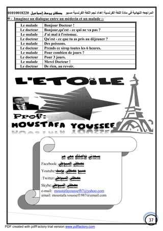 ‫اﻟﻤﺮاﺟﻌﮫ‬‫اﻟﻠﻐﺔ‬ ‫ﻣﺎدة‬ ‫ﻓﻲ‬ ‫اﻟﻨﮭﺎﺋﯿﺔ‬‫اﻟﻔﺮﻧﺴﯿﺔ‬‫ﻣﺴﯿﻮ‬ ‫اﻟﻔﺮﻧﺴﯿﺔ‬ ‫اﻟﻠﻐﺔ‬ ‫ﻧﺠﻢ‬ ‫إﻋﺪاد‬01010018220
37
9 - Imaginez un dialogue entre un médecin et un malade :-
Le malade Bonjour Docteur !
Le docteur Bonjour,qu'est - ce qui ne va pas ?
Le malade J'ai mal à l'estomac.
Le docteur Qu'est - ce que tu as pris au déjeuner ?
Le malade Des poissons.
Le docteur Prends ce sirop toutes les 6 heures.
Le malade Pour combien de jours ?
Le docteur Pour 3 jours.
Le malade Merci Docteur !
Le docteur De rien, au revoir.
‫ﻣﻌﻲ‬ ‫ﺗﻮﺍﺻﻠﻜﻢ‬ ‫ﻳﺴﻌﺪﻧﻲ‬‫ﻋﱪ‬
Facebook: ‫ﺍﻟﺴﻴﻮﻃﻲ‬ ‫ﻣﺼﻄﻔﻰ‬
Youtube:‫ﻳﻮﺳﻒ‬ ‫ﻣﺼﻄﻔﻰ‬ ‫ﻣﺴﻴﻮ‬
:Twitter:‫ﺍﻟﺴﻴﻮﻃﻲ‬ ‫ﻣﺼﻄﻔﻰ‬
Skybe:‫ﺍﻟﺴﻴﻮﻃﻲ‬ ‫ﻣﺼﻄﻔﻰ‬
e-mail: moustafayoussef87@yahoo.com
gmail: moustafa.youssef1987@gmail.com
PDF created with pdfFactory trial version www.pdffactory.com
 