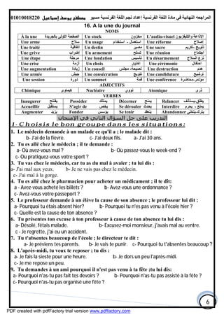 ‫اﻟﻤﺮاﺟﻌﮫ‬‫اﻟﻠﻐﺔ‬ ‫ﻣﺎدة‬ ‫ﻓﻲ‬ ‫اﻟﻨﮭﺎﺋﯿﺔ‬‫اﻟﻔﺮﻧﺴﯿﺔ‬‫ﻣﺴﯿﻮ‬ ‫اﻟﻔﺮﻧﺴﯿﺔ‬ ‫اﻟﻠﻐﺔ‬ ‫ﻧﺠﻢ‬ ‫إﻋﺪاد‬01010018220
6
16. A la une du journal
NOMS
À la une ‫ﺑﺎﻟﺠﺮﯾﺪة‬ ‫اﻷوﻟﻰ‬ ‫اﻟﺼﻔﺤﺔ‬ Un stock ‫ﻣﺨﺰون‬ L’audio-visuel ‫واﻟﺘﻠﯿﻔﺰﯾﻮن‬ ‫اﻹذاﻋﺔ‬
Une arme ‫ﺳﻼح‬ Un usage ‫اﺳﺘﻌﻤﺎل‬-‫اﺳﺘﺨﺪام‬ Une réforme ‫إﺻﻼح‬
Une traité ‫اﺗﻔﺎﻗﯿﺔ‬ Un destin ‫ﻣﺼﯿﺮ‬ Une sacre ‫ﺗﺘﻮﯾﺞ‬-‫ﺗﻜﺮﯾﻢ‬
Une grève ‫إﺿﺮاب‬ Un armement ‫ﺗﺴﻠﺢ‬ Une réunion ‫اﺟﺘﻤﺎع‬
Une étape ‫ﻣﺮﺣﻠﺔ‬ Une fondation ‫ﺗﺄﺳﯿﺲ‬ Un désarmement ‫اﻟﺴﻼح‬ ‫ﻧﺰع‬
Une crise ‫أزﻣﺔ‬ Un choix ‫اﺧﺘﯿﺎر‬ Une cérémonie ‫اﺣﺘﻔﺎل‬
Une augmentation ‫زﯾﺎدة‬ Un conseil ‫ﻧﺼﯿﺤﺔ‬-‫ﻣﺠﻠﺲ‬ Une destruction ‫ھﺪم‬
Une armée ‫ﺟﯿﺶ‬ Une consécration ‫ﺗﺘﻮﯾﺞ‬ Une candidature ‫ﺗﺮﺷﯿﺢ‬
Une session ‫دورة‬ Un sommet ‫ﻗﻤﺔ‬ Une conférence ‫ﻣﺆﺗﻤﺮ‬-‫ﻣﺤﺎﺿﺮة‬
ADJECTIFS
Chimique ‫ﻛﯿﻤﺎوى‬ Nucléaire ‫ﻧﻮوي‬ Atomique ‫ذرى‬
VERBES
Relancer ‫ﯾﻄﻠﻖ‬-‫ﯾﺴﺘﺄﻧﻒ‬Décerner ‫ﯾﻤﻨﺢ‬Posséder ‫ﯾﻤﺘﻠﻚ‬Inaugurer ‫ﯾﻔﺘﺘﺢ‬
Interdire ‫ﯾﻤﻨﻊ‬-‫ﯾﺤﺮم‬Se dérouler ‫ﯾﺤﺪث‬S’agir de ‫ﯾﺨﺺ‬Accueillir ‫ﯾﺴﺘﻘﺒﻞ‬
Abandonner ‫ﯾﺘﺮك‬-‫ﯾﺘﺨﻠﻰ‬Se tenir ‫ﯾﻨﻌﻘﺪ‬Fonder ‫ﯾﺆﺳﺲ‬Augmenter ‫ﯾﺰﯾﺪ‬
‫اﻹﻣﺘﺤﺎن‬ ‫ﻓﻲ‬ ‫اﻟﺜﺎﻧﻲ‬ ‫اﻟﺴﺆال‬ ‫ﺣﻞ‬ ‫ﻋﻠﻰ‬ ‫اﻟﺘﺪرﻳﺐ‬
Choisis le bon groupe dans les situations:-1
1. Le médecin demande à un malade ce qu'il a ; le malade dit :
a- J'ai 30 ans.b- J'ai de la fièvre. c- J'ai deux fils.
2. Tu es allé chez le médecin ; il te demande :
a- Où avez-vous mal ? b- Où passez-vous le week-end ?
c- Où pratiquez-vous votre sport ?
3. Tu vas chez le médecin, car tu as du mal à avaler ; tu lui dis :
a- J'ai mal aux yeux. b- Je ne vais pas chez le médecin.
c- J'ai mal à la gorge.
4. Tu es allé chez le pharmacien pour acheter un médicament ; il te dît:
a - Avez-vous acheté les billets ? b- Avez-vous une ordonnance ?
c- Avez-vous votre passeport ?
5. Le professeur demande à un élève la cause de son absence ; le professeur lui dit :
a- Pourquoi tu étais absent hier? b- Pourquoi tu n'es pas venu à l'école hier ?
c- Quelle est la cause de ton absence ?
6. Tu présentes ton excuse à ton professeur à cause de ton absence tu lui dis :
a- Désolé, fêtais malade. b- Excusez-moi monsieur, j'avais mal au ventre.
c - Je regrette, j'ai eu un accident.
7. Tu t'absentes beaucoup de l'école ; le directeur te dit :
a- Je préviens tes parents. b- Je vais te punir. c- Pourquoi tu t'absentes beaucoup ?
8. L'après-midi, tu veux te reposer ; tu dis :
a- Je fais la sieste pour une heure. b- Je dors un peu l'après-midi.
c- Je me repose un peu.
9. Tu demandes à un ami pourquoi il n'est pas venu à ta fête ;tu lui dis:
a- Pourquoi n'as-tu pas fait tes devoirs ? b- Pourquoi n'as-tu pas assisté à la fête ?
c- Pourquoi n'as-tu pas organisé une fête ?
PDF created with pdfFactory trial version www.pdffactory.com
 