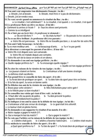 ‫اﻟﻤﺮاﺟﻌﮫ‬‫اﻟﻠﻐﺔ‬ ‫ﻣﺎدة‬ ‫ﻓﻲ‬ ‫اﻟﻨﮭﺎﺋﯿﺔ‬‫اﻟﻔﺮﻧﺴﯿﺔ‬‫ﻣﺴﯿﻮ‬ ‫اﻟﻔﺮﻧﺴﯿﺔ‬ ‫اﻟﻠﻐﺔ‬ ‫ﻧﺠﻢ‬ ‫إﻋﺪاد‬01010018220
7
10.Ton ami veut emprunter ton dictionnaire français ; tu dis :
a- Désolé, j'en ai besoin. b- Désolé, mon frère n 'a pas de dictionnaire.
c- Désolé, j'ai un rendez-vous.
11.Tu veux savoir quand on annoncera le résultat du Bac ; tu dis :
a- Le résultat, c'est satisfaisant ? b- Le résultat, c'est quand .c- Le résultat, c'est quoi ?
12.Le professeur flatte un élève en classe ; il lui dit :
b- Tous les élèves sont présents.a- Comment tu arrives à l'école ?
c- Comme tu es intelligent
13.Tu n'étais pas au lycée hier ; le professeur te demande :
a- Où est ton livre ? b- Où étais-tu hier? c- Où passais-tu tes vacances ?
14.Tu es un élève brillant ; le professeur dit à tes parents :
a- Votre fils est paresseux. b- Votre fils ne travaille pas bien, c- Je suis fier de votre fils.
15.Ton ami t'aide beaucoup ; tu lui dis :
a- Tu n 'es pas gentil.b- Tu es mon meilleur ami. c- J'ai beaucoup d'amis.
16.te directeur a convoqué les parents d'un élève ; il leur dit :
a- Votre fils s'est disputé avec son camarade.
b- Votre fils est malade depuis une semaine.
c- Votre fils sort de la classe en ordre et en silence.
17.Tu demandes à un ami son équipe préférée ; tu dis :
a- Quelle équipe préfères-tu ? b- Tu encourages quelle équipe ?
c- Quelle est ton équipe préférée ?
18.Tu cites les raisons de la victoire de ton équipe ; tu dis :
a- Les joueurs étaient en forme. b- L'entraîneur a fait une bonne stratégie.
c- La défense était excellente.
19.Ton grand frère te conseille de faire du sport ; il te dit :
a- Tu ferais bien de pratiquer un sport. b- Tu dois faire du sport pour être en forme.
c- Si tu fais du sport, tu seras en bonne santé.
20.Tu félicites ton ami de la victoire de son équipe ; tu dis
a- Bravo pour cette victoire ! b- Mes félicitations pour votre gain !
c- Je te félicite pour ce bon résultat !
21.Tu conseilles ton voisin qui vient d'être volé ; tu lui dis :
a- II faut aller vite au poste de police. b- Tu dois prévenir la police.
c- Appelez immédiatement la police !
22.Tu indiques à ton ami la cause de la défaite de ton équipe ; tu lui dis :
a- L'entraîneur a fait une erreur de stratégie. b- Le goal était très attentif.
c- Le buteur était en pleine forme.
23.Tu demandes à un supporter le résultat d'un match; il te dit :
a- Notre équipe a gagné le match 2/1.
b- Qui a marqué le but du match ? c- Qui a gagné le match ?
24.Tu vois que l'arbitre est la raison de la défaite de ton équipe; tu dis :
a- L'arbitre était juste. b- L'arbitre a favorisé l'adversaire. c- L'arbitre était neutre.
25.Le médecin te conseille de faire du sport ; il te dit :
a-Quel sport préfères-tu ? b- Tu fais du sport ? c-Tu ferais bien de pratiquer un sport
PDF created with pdfFactory trial version www.pdffactory.com
 