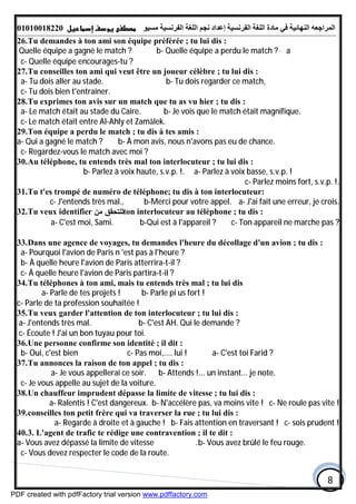 ‫اﻟﻤﺮاﺟﻌﮫ‬‫اﻟﻠﻐﺔ‬ ‫ﻣﺎدة‬ ‫ﻓﻲ‬ ‫اﻟﻨﮭﺎﺋﯿﺔ‬‫اﻟﻔﺮﻧﺴﯿﺔ‬‫ﻣﺴﯿﻮ‬ ‫اﻟﻔﺮﻧﺴﯿﺔ‬ ‫اﻟﻠﻐﺔ‬ ‫ﻧﺠﻢ‬ ‫إﻋﺪاد‬01010018220
8
26.Tu demandes à ton ami son équipe préférée ; tu lui dis :
a-Quelle équipe a gagné le match ? b- Quelle équipe a perdu le match ?
c- Quelle équipe encourages-tu ?
27.Tu conseilles ton ami qui veut être un joueur célèbre ; tu lui dis :
a- Tu dois aller au stade. b- Tu dois regarder ce match,
c- Tu dois bien t'entraîner.
28.Tu exprimes ton avis sur un match que tu as vu hier ; tu dis :
a- Le match était au stade du Caire. b- Je vois que le match était magnifique.
c- Le match était entre AI-Ahly et Zamālek.
29.Ton équipe a perdu le match ; tu dis à tes amis :
b- À mon avis, nous n'avons pas eu de chance.a- Qui a gagné le match ?
c- Regardez-vous le match avec moi ?
30.Au téléphone, tu entends très mal ton interlocuteur ; tu lui dis :
a- Parlez à voix basse, s.v.p. !b- Parlez à voix haute, s.v.p. !.
c- Parlez moins fort, s.v.p. !.
31.Tu t'es trompé de numéro de téléphone; tu dis à ton interlocuteur:
a- J'ai fait une erreur, je crois.b-Merci pour votre appel.c- J'entends très mal.,
32.Tu veux identifier ‫ﻤﻥ‬ ‫ﻟﻠﺘﺤﻘﻕ‬ton interlocuteur au téléphone ; tu dis :
a- C'est moi, Sami. b-Qui est à l'appareil ? c- Ton appareil ne marche pas ?
33.Dans une agence de voyages, tu demandes l'heure du décollage d'un avion ; tu dis :
a- Pourquoi l'avion de Paris n 'est pas à l'heure ?
b- À quelle heure l'avion de Paris atterrira-t-il ?
c- À quelle heure l'avion de Paris partira-t-il ?
34.Tu téléphones à ton ami, mais tu entends très mal ; tu lui dis
b- Parle pi us fort !a- Parle de tes projets !
c- Parle de ta profession souhaitée !
35.Tu veux garder l'attention de ton interlocuteur ; tu lui dis :
a- J'entends très mal. b- C'est AH. Qui le demande ?
c- Écoute ! J'ai un bon tuyau pour toi.
36.Une personne confirme son identité ; il dit :
a- C'est toi Farid ?b- Oui, c'est bien c- Pas moi,.... lui !
37.Tu annonces la raison de ton appel ; tu dis :
b- Attends !... un instant... je note.a- Je vous appellerai ce soir.
c- Je vous appelle au sujet de la voiture.
38.Un chauffeur imprudent dépasse la limite de vitesse ; tu lui dis :
a- Ralentis ! C'est dangereux. b- N'accélère pas, va moins vite ! c- Ne roule pas vite !
39.conseilles ton petit frère qui va traverser la rue ; tu lui dis :
a- Regarde à droite et à gauche ! b- Fais attention en traversant ! c- sois prudent !
40.3. L'agent de trafic te rédige une contravention ; il te dit :
b- Vous avez brûlé le feu rouge.a- Vous avez dépassé la limite de vitesse .
c- Vous devez respecter le code de la route.
PDF created with pdfFactory trial version www.pdffactory.com
 