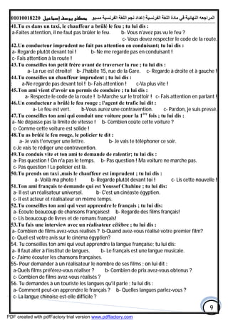 ‫اﻟﻤﺮاﺟﻌﮫ‬‫اﻟﻠﻐﺔ‬ ‫ﻣﺎدة‬ ‫ﻓﻲ‬ ‫اﻟﻨﮭﺎﺋﯿﺔ‬‫اﻟﻔﺮﻧﺴﯿﺔ‬‫ﻣﺴﯿﻮ‬ ‫اﻟﻔﺮﻧﺴﯿﺔ‬ ‫اﻟﻠﻐﺔ‬ ‫ﻧﺠﻢ‬ ‫إﻋﺪاد‬01010018220
9
41.Tu es dans un taxi, le chauffeur a brûlé le feu ; tu lui dis :
a-Faites attention, il ne faut pas brûler le feu. b- Vous n'avez pas vu le feu ?
c- Vous devez respecter le code de la route.
42.Un conducteur imprudent ne fait pas attention en conduisant; tu lui dis :
a- Regarde plutôt devant toi ! b- Ne me regarde pas en conduisant !
c- Fais attention à la route !
43.Tu conseilles ton petit frère avant de traverser la rue ; tu lui dis :
a- La rue est étroite! b- J'habite 15, rue de la Gare. c- Regarde à droite et à gauche !
44.Tu conseilles un chauffeur imprudent ; tu lui dis :
b- Fais attention ! c-Va plus vite !: a-Ne regarde pas devant toi !
45.Ton ami vient d'avoir un permis de conduire ; tu lui dis :
a- Respecte le code de la route ! b-Marche sur le trottoir ! c- Fais attention en parlant !
46.Un conducteur a brûlé le feu rouge ; l'agent de trafic lui dit :
a- Le feu est vert. b-Vous aurez une contravention. c- Pardon, je suis pressé.
47.Tu conseilles ton ami qui conduit une voiture pour la 1ère
fois ; tu lui dis :
a- Ne dépasse pas la limite de vitesse ! b- Combien coûte cette voiture ?
c- Comme cette voiture est solide !
48.Tu as brûlé le feu rouge, le policier te dit :
a- Je vais t'envoyer une lettre. b- Je vais te téléphoner ce soir.
c-Je vais te rédiger une contravention.
49.Tu conduis vite et ton ami te demande de ralentir; tu lui dis :
a- Pas question ! On n'a pas le temps. b- Pas question ! Ma voiture ne marche pas.
c- Pas question ! Le policier est là.
50.Tu prends un taxi ,mais le chauffeur est imprudent ; tu lui dis :
a- Voilà ma photo ! b- Regarde plutôt devant toi ! c- Lis cette nouvelle !
51.Ton ami français te demande qui est Youssef Chahine ; tu lui dis:
a- Il est un réalisateur universel. b- C'est un cinéaste égyptien.
c- Il est acteur et réalisateur en même temps.
52.Tu conseilles ton ami qui veut apprendre le français ; tu lui dis:
a- Écoute beaucoup de chansons françaises! b- Regarde des films français!
c- Lis beaucoup de livres et de romans français!
53.Tu fais une interview avec un réalisateur célèbre ; tu lui dis :
a- Combien de films avez-vous réalisés ? b-Quand avez-vous réalisé votre premier film?
c- Quel est votre avis sur le cinéma égyptien?
54. Tu conseilles ton ami qui veut apprendre la langue française; tu lui dis:
a- Il faut aller à l'institut de langues. b- Le français est une langue musicale.
c- J'aime écouter les chansons françaises.
55- Pour demander à un réalisateur le nombre de ses films ; on lui dit :
a-Quels films préférez-vous réaliser ? b- Combien de prix avez-vous obtenus ?
c- Combien de films avez-vous réalisés ?
56. Tu demandes à un touriste les langues qu'il parle ; tu lui dis :
a- Comment peut-on apprendre le français ? b- Quelles langues parlez-vous ?
c- La langue chinoise est-elle difficile ?
PDF created with pdfFactory trial version www.pdffactory.com
 
