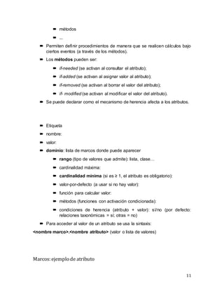 11
 métodos
 ...
 Permiten definir procedimientos de manera que se realicen cálculos bajo
ciertos eventos (a través de los métodos).
 Los métodos pueden ser:
 if-needed (se activan al consultar el atributo);
 if-added (se activan al asignar valor al atributo);
 if-removed (se activan al borrar el valor del atributo);
 if- modified (se activan al modificar el valor del atributo).
 Se puede declarar como el mecanismo de herencia afecta a los atributos.
 Etiqueta
 nombre:
 valor:
 dominio: lista de marcos donde puede aparecer
 rango (tipo de valores que admite): lista, clase…
 cardinalidad máxima:
 cardinalidad mínima (si es ≥ 1, el atributo es obligatorio):
 valor-por-defecto (a usar si no hay valor):
 función para calcular valor:
 métodos (funciones con activación condicionada):
 condiciones de herencia (atributo + valor): sí/no (por defecto:
relaciones taxonómicas = sí; otras = no)
 Para acceder al valor de un atributo se usa la sintaxis:
<nombre marco>.<nombre atributo> (valor o lista de valores)
Marcos: ejemplo de atributo
 