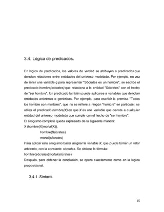 15
3.4. Lógica de predicados.
En lógica de predicados, los valores de verdad se atribuyen a predicados que
denotan relaciones entre entidades del universo modelado. Por ejemplo, en vez
de tener una variable q para representar "Sócrates es un hombre", se escribe el
predicado hombre(sócrates) que relaciona a la entidad "Sócrates" con el hecho
de "ser hombre". Un predicado también puede aplicarse a variables que denotan
entidades anónimas o genéricas. Por ejemplo, para escribir la premisa "Todos
los hombre son mortales", que no se refiere a ningún "hombre" en particular, se
utiliza el predicado hombre(X) en que X es una variable que denota a cualquier
entidad del universo modelado que cumple con el hecho de "ser hombre".
El silogismo completo queda expresado de la siguiente manera:
X (hombre(X)mortal(X)).
hombre(Sócrates)
mortal(sócrates)
Para aplicar este silogismo basta asignar la variable X, que puede tomar un valor
arbitrario, con la constante sócrates. Se obtiene la fórmula:
hombre(sócrates)mortal(sócrates)
Después, para obtener la conclusión, se opera exactamente como en la lógica
proposicional.
3.4.1. Sintaxis.
 