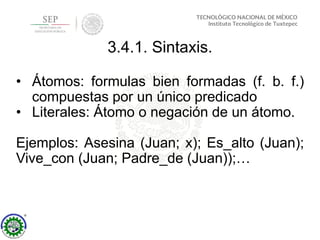 3.4.1. Sintaxis.
• Átomos: formulas bien formadas (f. b. f.)
compuestas por un único predicado
• Literales: Átomo o negación de un átomo.
Ejemplos: Asesina (Juan; x); Es_alto (Juan);
Vive_con (Juan; Padre_de (Juan));…
 