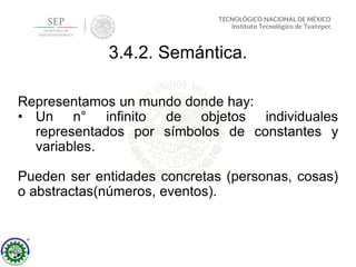 3.4.2. Semántica.
Representamos un mundo donde hay:
• Un n° infinito de objetos individuales
representados por símbolos de constantes y
variables.
Pueden ser entidades concretas (personas, cosas)
o abstractas(números, eventos).
 