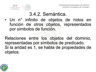 3.4.2. Semántica.
• Un n° infinito de objetos de nidos en
función de otros objetos, representados
por símbolos de función.
Relaciones entre los objetos del dominio,
representadas por símbolos de predicado.
Si la aridad es 1, se habla de propiedades de
objetos.
 