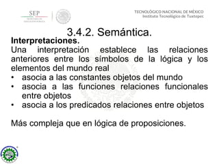 3.4.2. Semántica.
Interpretaciones.
Una interpretación establece las relaciones
anteriores entre los símbolos de la lógica y los
elementos del mundo real
• asocia a las constantes objetos del mundo
• asocia a las funciones relaciones funcionales
entre objetos
• asocia a los predicados relaciones entre objetos
Más compleja que en lógica de proposiciones.
 