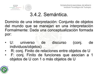 3.4.2. Semántica.
Dominio de una interpretación: Conjunto de objetos
del mundo que se manejan en una interpretación
Formalmente: Dada una conceptualización formada
por:
• U: universo de discurso (conj. de
individuos/objetos)
• R: conj. Finito de relaciones entre objetos de U
• F: conj. Finito de funciones que asocian a 1
objetos de U con 1 o más objetos de U
 