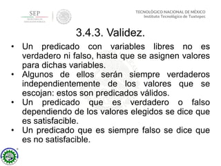 3.4.3. Validez.
• Un predicado con variables libres no es
verdadero ni falso, hasta que se asignen valores
para dichas variables.
• Algunos de ellos serán siempre verdaderos
independientemente de los valores que se
escojan: estos son predicados válidos.
• Un predicado que es verdadero o falso
dependiendo de los valores elegidos se dice que
es satisfacible.
• Un predicado que es siempre falso se dice que
es no satisfacible.
 