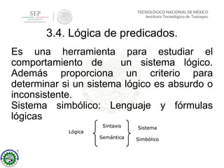 3.4. Lógica de predicados.
Es una herramienta para estudiar el
comportamiento de un sistema lógico.
Además proporciona un criterio para
determinar si un sistema lógico es absurdo o
inconsistente.
Sistema simbólico: Lenguaje y fórmulas
lógicas
 