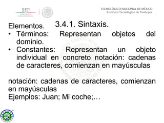 3.4.1. Sintaxis.Elementos.
• Términos: Representan objetos del
dominio.
• Constantes: Representan un objeto
individual en concreto notación: cadenas
de caracteres, comienzan en mayúsculas
notación: cadenas de caracteres, comienzan
en mayúsculas
Ejemplos: Juan; Mi coche;…
 