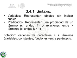 3.4.1. Sintaxis.
• Variables: Representan objetos sin indicar
cuales.
• Predicados: Representan una propiedad de un
término (si aridad 1) o relaciones entre k
términos (si aridad k > 1)
notación: cadenas de caracteres + k términos
(variables, constantes, funciones) entre paréntesis.
 