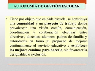 AUTONOMÍA DE GESTIÓN ESCOLAR
• Tiene por objeto que en cada escuela, se constituya
una comunidad y un proyecto de trabajo donde
prevalezcan una visión común, comunicación,
coordinación y colaboración efectivas entre
directivos, docentes, alumnos, padres de familia y
autoridades en torno al propósito de mejorar
continuamente el servicio educativo y establecer
los mejores caminos para hacerlo, sin favorecer la
desigualdad o exclusión.
 