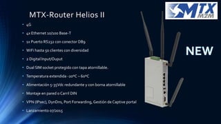 MTX-Router Helios II
• 4G
• 4x Ethernet 10/100 Base-T
• 1x Puerto RS232 con conector DB9
• WiFi hasta 50 clientes con diversidad
• 2 Digital Input/Ouput
• Dual SIM socket protegido con tapa atornillable.
• Temperatura extendida -20ºC – 60ºC
• Alimentación 5-35Vdc redundante y con borna atornillable
• Montaje en pared o Carril DIN
• VPN (IPsec), DynDns, Port Forwarding, Gestión de Captive portal
• Lanzamiento 07/2015
 