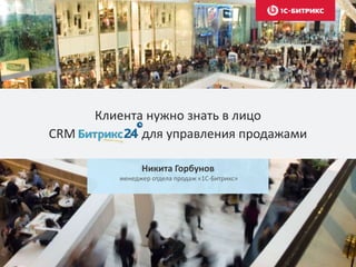 Клиента нужно знать в лицо
CRM для управления продажами
Никита Горбунов
менеджер отдела продаж «1С-Битрикс»
 
