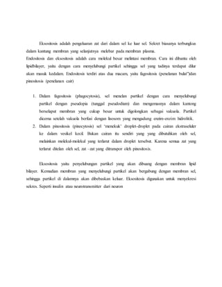 Eksositosis adalah pengeluaran zat dari dalam sel ke luar sel. Sekret biasanya terbungkus
dalam kantung membran yang selanjutnya melebar pada membran plasma.
Endositosis dan eksositosis adalah cara molekul besar melintasi membran. Cara ini dibantu oleh
lipidbilayer, yaitu dengan cara menyelubungi partikel sehingga sel yang tadinya terdapat dilur
akan masuk kedalam. Endositosis terdiri atas dua macam, yaitu fagositosis (penelanan bulat”)dan
pinositosis (penelanan cair)
1. Dalam fagositosis (phagocytosis), sel menelan partikel dengan cara menyelubungi
partikel dengan pseudopia (tunggal pseudodium) dan mengemasnya dalam kantong
berselaput membran yang cukup besar untuk digolongkan sebagai vakuola. Partikel
dicerna setelah vakuola berfusi dengan lisosom yang mengadung enzim-enzim hidrolitik.
2. Dalam pinositosis (pinocytosis) sel ‘menekuk’ droplet-droplet pada cairan ekstraseluler
ke dalam vesikel kecil. Bukan cairan itu sendiri yang yang dibutuhkan oleh sel,
melainkan molekul-molekul yang terlarut dalam droplet tersebut. Karena semua zat yang
terlarut ditelan oleh sel, zat –zat yang ditranspor oleh pinositosis.
Eksositosis yaitu penyelubungan partikel yang akan dibuang dengan membran lipid
bilayer. Kemudian membran yang menyelubungi partikel akan bergabung dengan membran sel,
sehingga partikel di dalamnya akan dibebaskan keluar. Eksositosis digunakan untuk menyekresi
sekres. Seperti insulin atau neurotransmitter dari neuron
 