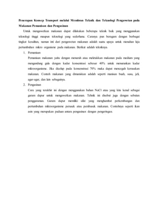 Penerapan Konsep Transport melalui Membran Teknik dan Teknologi Pengawetan pada
Makanan Pemanisan dan Pengasinan
Untuk mengawetkan makanan dapat dilakukan beberapa teknik baik yang menggunakan
teknologi tinggi maupun teknologi yang sederhana. Caranya pun beragam dengan berbagai
tingkat kesulitan, namun inti dari pengawetan makanan adalah suatu upaya untuk menahan laju
pertumbuhan mikro organisme pada makanan. Berikut adalah tekniknya.
1. Pemanisan
Pemanisan makanan yaitu dengan menaruh atau meletakkan makanan pada medium yang
mengandung gula dengan kadar konsentrasi sebesar 40% untuk menurunkan kadar
mikroorganisme. Jika dicelup pada konsenstrasi 70% maka dapat mencegah kerusakan
makanan. Contoh makanan yang dimaniskan adalah seperti manisan buah, susu, jeli,
agar-agar, dan lain sebagainya.
2. Pengasinan
Cara yang terakhir ini dengan menggunakan bahan NaCl atau yang kita kenal sebagai
garam dapur untuk mengawetkan makanan. Tehnik ini disebut juga dengan sebutan
penggaraman. Garam dapur memiliki sifat yang menghambat perkembangan dan
pertumbuhan mikroorganisme perusak atau pembusuk makanan. Contohnya seperti ikan
asin yang merupakan paduan antara pengasinan dengan pengeringan.
 