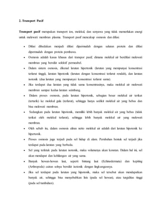 2. Transport Pasif
Transport pasif merupakan transport ion, molekul, dan senyawa yang tidak memerlukan energi
untuk melewati membran plasma. Transport pasif mencakup osmosis dan difusi.
 Difusi dibedakan menjadi difusi dipermudah dengan saluran protein dan difusi
dipermudah dengan protein pembawa.
 Osmosis adalah kasus khusus dari transpor pasif, dimana molekul air berdifusi melewati
membran yang bersifat selektif permeabel.
 Dalam sistem osmosis, dikenal larutan hipertonik (larutan yang mempunyai konsentrasi
terlarut tinggi), larutan hipotonik (larutan dengan konsentrasi terlarut rendah), dan larutan
isotonik (dua larutan yang mempunyai konsentrasi terlarut sama).
 Jika terdapat dua larutan yang tidak sama konsentrasinya, maka molekul air melewati
membran sampai kedua larutan seimbang.
 Dalam proses osmosis, pada larutan hipertonik, sebagian besar molekul air terikat
(tertarik) ke molekul gula (terlarut), sehingga hanya sedikit molekul air yang bebas dan
bisa melewati membran.
 Sedangkan pada larutan hipotonik, memiliki lebih banyak molekul air yang bebas (tidak
terikat oleh molekul terlarut), sehingga lebih banyak molekul air yang melewati
membran.
 Oleh sebab itu, dalam osmosis aliran netto molekul air adalah dari larutan hipotonik ke
hipertonik.
 Proses osmosis juga terjadi pada sel hidup di alam. Perubahan bentuk sel terjadi jika
terdapat pada larutan yang berbeda.
 Sel yang terletak pada larutan isotonik, maka volumenya akan konstan. Dalam hal ini, sel
akan mendapat dan kehilangan air yang sama.
 Banyak hewan-hewan laut, seperti bintang laut (Echinodermata) dan kepiting
(Arthropoda) cairan selnya bersifat isotonik dengan lingkungannya.
 Jika sel terdapat pada larutan yang hipotonik, maka sel tersebut akan mendapatkan
banyak air, sehingga bisa menyebabkan lisis (pada sel hewan), atau turgiditas tinggi
(pada sel tumbuhan).
 