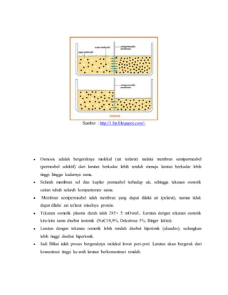 Sumber : http://1.bp.blogspot.com/-
 Osmosis adalah bergeraknya molekul (zat terlarut) melalui membran semipermeabel
(permeabel selektif) dari larutan berkadar lebih rendah menuju larutan berkadar lebih
tinggi hingga kadarnya sama.
 Seluruh membran sel dan kapiler permeabel terhadap air, sehingga tekanan osmotik
cairan tubuh seluruh kompartemen sama.
 Membran semipermeabel ialah membran yang dapat dilalui air (pelarut), namun tidak
dapat dilalui zat terlarut misalnya protein.
 Tekanan osmotik plasma darah ialah 285+ 5 mOsm/L. Larutan dengan tekanan osmotik
kira-kira sama disebut isotonik (NaCl 0,9%, Dekstrosa 5%, Ringer laktat).
 Larutan dengan tekanan osmotik lebih rendah disebut hipotonik (akuades), sedangkan
lebih tinggi disebut hipertonik.
 Jadi Difusi ialah proses bergeraknya molekul lewat pori-pori. Larutan akan bergerak dari
konsentrasi tinggi ke arah larutan berkonsentrasi rendah.
 
