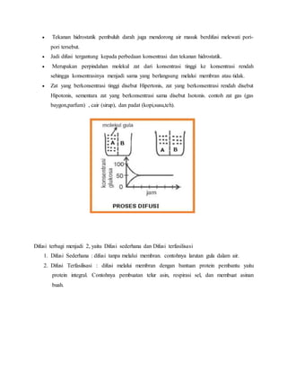  Tekanan hidrostatik pembuluh darah juga mendorong air masuk berdifusi melewati pori-
pori tersebut.
 Jadi difusi tergantung kepada perbedaan konsentrasi dan tekanan hidrostatik.
 Merupakan perpindahan molekul zat dari konsentrasi tinggi ke konsentrasi rendah
sehingga konsentrasinya menjadi sama yang berlangsung melalui membran atau tidak.
 Zat yang berkonsentrasi tinggi disebut Hipertonis, zat yang berkonsentrasi rendah disebut
Hipotonis, sementara zat yang berkonsentrasi sama disebut Isotonis. contoh zat gas (gas
baygon,parfum) , cair (sirup), dan padat (kopi,susu,teh).
Difusi terbagi menjadi 2, yaitu Difusi sederhana dan Difusi terfasilisasi
1. Difusi Sederhana : difusi tanpa melalui membran. contohnya larutan gula dalam air.
2. Difusi Terfasilisasi : difusi melalui membran dengan bantuan protein pembantu yaitu
protein integral. Contohnya pembuatan telur asin, respirasi sel, dan membuat asinan
buah.
 