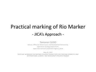 Practical marking of Rio Marker
- JICA’s Approach -
Tomonori SUDO
Advisor, Office for Global Issues and Development Partnership,
Operations Strategy Department,
Japan International Cooperation Agency (JICA)
May 20, 2015
OECD DAC WORKSHOP ON PARTNER COUNTRY PERSPECTIVES FOR TRACKING DOMESTIC AND
INTERNATIONAL CLIMATE- AND BIODIVERSITY-RELATED FINANCE
 