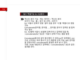 엑셀
텍스트 분리 기능 : 메뉴 데이터 – 텍스트 분리
바꾸기 기능 : 홈 – 찾기 및 선택 – 바꾸기
Ex) ‘서울시 강북구 번동’ 셀이 있을 경우 ‘시’를 ‘특별시’로 변동
가능
Concatenate(문자열, 문자열, …, 문자열) 문자가 입력된 셀 합쳐
주는 함수
Ex) A2셀에 서울시, B2셀에 강북구라고 입력돼 있을 때,
=concatenate(A2,””,B2)은 ‘서울시 강북구’라는 셀을 발생
Concatenate함수와 같이 함수명이 긴 경우con만 입력해도 con
으로 시작하는 여러 함수가 뜨기 때문에 선택 가능, &로 문자열
을 연결시켜도 concatenate와 동일한 효과 낼 수 있다.
가령 =A2&””&B2라고 입력해도 =concatenate(A2,””,B2)과 같은
결과를 낸다.
 