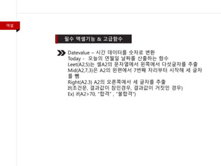 엑셀
Datevalue – 시간 데이터를 숫자로 변환
Today - 오늘의 연월일 날짜를 산출하는 함수
Leet(A2,5)는 셀A2의 문자열에서 왼쪽에서 다섯글자를 추출
Mid(A2,7,3)은 A2의 왼편에서 7번째 자리부터 시작해 세 글자
를 뺌
Right(A2.3) A2의 오른쪽에서 세 글자를 추출
If(조건문, 결과값이 참인경우, 결과값이 거짓인 경우)
Ex) if(A2>70, “합격” , “불합격”)
 