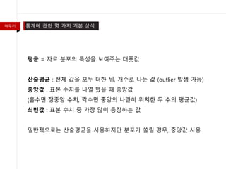 마무리 통계에 관한 몇 가지 기본 상식
평균 = 자료 분포의 특성을 보여주는 대푯값
산술평균 : 전체 값을 모두 더한 뒤, 개수로 나눈 값 (outlier 발생 가능)
중앙값 : 표본 수치를 나열 했을 때 중앙값
(홀수면 정중앙 수치, 짝수면 중앙의 나란히 위치한 두 수의 평균값)
최빈값 : 표본 수치 중 가장 많이 등장하는 값
일반적으로는 산술평균을 사용하지만 분포가 쏠릴 경우, 중앙값 사용
 