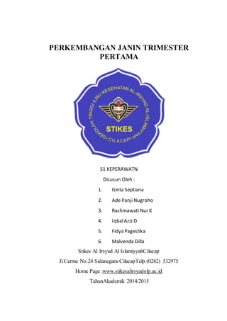 PERKEMBANGAN JANIN TRIMESTER
PERTAMA
S1 KEPERAWATN
Disusun Oleh :
1. Ginta Septiana
2. Ade Panji Nugroho
3. Rachmawati Nur K
4. IqbalAziz D
5. Fidya Pagestika
6. Malvenda Dilla
Stikes Al Irsyad Al IslamiyyahCilacap
Jl.Cerme No.24 Sidanegara-CilacapTelp.(0282) 532975
Home Page :www.stikesalirsyadolp.ac.id
TahunAkademik 2014/2015
 