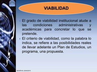  El grado de viabilidad institucional alude a
las condiciones administrativas y
académicas para concretar lo que se
pretende.
 El criterio de viabilidad, como la palabra lo
indica, se refiere a las posibilidades reales
de llevar adelante un Plan de Estudios, un
programa, una propuesta.
SESIÓN III. 25/04/2015
VIABILIDAD
 