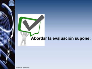 SESIÓN III. 25/04/2015
Abordar la evaluación supone:
 