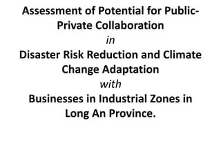 Assessment of Potential for Public-
Private Collaboration
in
Disaster Risk Reduction and Climate
Change Adaptation
with
Businesses in Industrial Zones in
Long An Province.
 