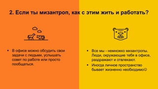 1. Дорога на работу. А нужно ли?
Работа в офисе Удалённая работа
2. Если ты мизантроп, как с этим жить и работать?
 В офисе можно обсудить свои
задачи с людьми, услышать
совет по работе или просто
пообщаться.
 Все мы - немножко мизантропы.
Люди, окружающие тебя в офисе,
раздражают и отвлекают.
 Иногда личное пространство
бывает жизненно необходимо
 
