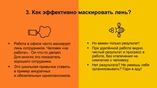 1. Дорога на работу. А нужно ли?
Работа в офисе Удалённая работа
 Работа в офисе часто маскирует
лень сотрудников. Человек «на
работе». Он что-то делает.
Для многих это показатель
хорошего сотрудника.
 Это школьная привычка ставить
в пример аккуратных
и обязательных одноклассников.
 Но важен только результат!
 При удалённой работе видно
чистый результат и прогресс в
работе, без отвлечения на
симпатию к человеку.
 Нет результата? Не умеешь себя
организовывать? Гори в аду!
3. Как эффективно маскировать лень?
 