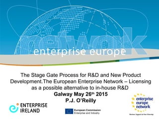 Title
Sub-title
PLACE PARTNER’S
LOGO HERE
European Commission
Enterprise and Industry
European Commission
Enterprise and Industry
The Stage Gate Process for R&D and New Product
Development.The European Enterprise Network – Licensing
as a possible alternative to in-house R&D
Galway May 26th
2015
P.J. O’Reilly
 