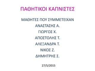 ΠΑΘΗΤΙΚΟΙ ΚΑΠΝΙΣΤΕΣ
ΜΑΘΗΤΕΣ ΠΟΥ ΣΥΜΜΕΤΕΙΧΑΝ
ΑΝΑΣΤΑΣΗΣ Α.
ΓΙΩΡΓΟΣ Χ.
ΑΠΟΣΤΟΛΗΣ Τ.
ΑΛΕΞΑΝΔΡΑ Τ.
ΝΙΚΟΣ Ζ.
ΔΗΜΗΤΡΗΣ Σ.
27/5/2015
 