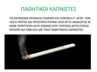 ΤΟ ΚΑΠΝΙΣΜΑ ΠΡΟΚΑΛΕΙ ΕΘΙΣΜΟ ΚΑΙ ΠΟΡΩΣΗ.ΓΙ΄ ΑΥΤΟ ΤΟΝ
ΛΟΓΟ ΠΡΕΠΕΙ ΝΑ ΠΡΟΣΤΑΤΕΥΤΟΥΜΕ ΑΠΟ ΑΥΤΟ ΑΝΑΛΟΓΩΣ ΣΕ
ΚΑΘΕ ΠΕΡΙΠΤΩΣΗ (ΕΙΤΕ ΕΘΙΣΜΟ ΕΙΤΕ ΠΟΡΩΣΗ).ΑΥΤΟ ΕΠΙΣΗΣ
ΜΠΟΡΕΙ ΝΑ ΓΙΝΕΙ ΚΑΙ ΜΕ ΤΟΥΣ ΠΑΘΗΤΙΚΟΥΣ ΚΑΠΝΙΣΤΕΣ.
ΠΑΘΗΤΙΚΟΙ ΚΑΠΝΙΣΤΕΣ
 