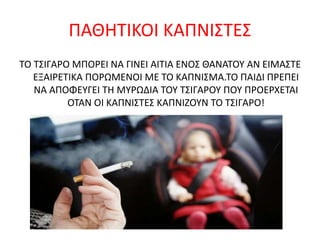 ΠΑΘΗΤΙΚΟΙ ΚΑΠΝΙΣΤΕΣ
ΤΟ ΤΣΙΓΑΡΟ ΜΠΟΡΕΙ ΝΑ ΓΙΝΕΙ ΑΙΤΙΑ ΕΝΟΣ ΘΑΝΑΤΟΥ ΑΝ ΕΙΜΑΣΤΕ
ΕΞΑΙΡΕΤΙΚΑ ΠΟΡΩΜΕΝΟΙ ΜΕ ΤΟ ΚΑΠΝΙΣΜΑ.ΤΟ ΠΑΙΔΙ ΠΡΕΠΕΙ
ΝΑ ΑΠΟΦΕΥΓΕΙ ΤΗ ΜΥΡΩΔΙΑ ΤΟΥ ΤΣΙΓΑΡΟΥ ΠΟΥ ΠΡΟΕΡΧΕΤΑΙ
ΟΤΑΝ ΟΙ ΚΑΠΝΙΣΤΕΣ ΚΑΠΝΙΖΟΥΝ ΤΟ ΤΣΙΓΑΡΟ!
 
