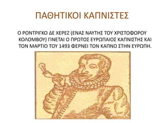 ΠΑΘΗΤΙΚΟΙ ΚΑΠΝΙΣΤΕΣ
Ο ΡΟΝΤΡΙΓΚΟ ΔΕ ΧΕΡΕΖ (ΕΝΑΣ ΝΑΥΤΗΣ ΤΟΥ ΧΡΙΣΤΟΦΟΡΟΥ
ΚΟΛΟΜΒΟΥ) ΓΙΝΕΤΑΙ Ο ΠΡΩΤΟΣ ΕΥΡΩΠΑΙΟΣ ΚΑΠΝΙΣΤΗΣ ΚΑΙ
ΤΟΝ ΜΑΡΤΙΟ ΤΟΥ 1493 ΦΕΡΝΕΙ ΤΟΝ ΚΑΠΝΟ ΣΤΗΝ ΕΥΡΩΠΗ.
 