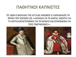 ΠΑΘΗΤΙΚΟΙ ΚΑΠΝΙΣΤΕΣ
ΤΟ 1604 Ο ΒΑΣΙΛΙΑΣ ΤΗΣ ΑΓΓΛΙΑΣ ΙΑΚΩΒΟΣ Α’ ΚΑΤΑΔΙΚΑΖΕΙ ΤΗ
ΧΡΗΣΗ ΤΟΥ ΚΑΠΝΟΥ ΩΣ <<ΑΠΑΙΣΙΑ ΓΙΑ ΤΑ ΜΑΤΙΑ ,ΜΙΣΗΤΗ ΓΙΑ
ΤΗ ΜΥΤΗ,ΚΑΤΑΣΤΡΟΦΙΚΗ ΓΙΑ ΤΟ ΜΥΑΛΟ ΚΑΙ ΕΠΙΚΙΝΔΥΝΗ ΓΙΑ
ΤΟΥΣ ΠΝΕΥΜΟΝΕΣ>>.
 