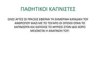 ΠΑΘΗΤΙΚΟΙ ΚΑΠΝΙΣΤΕΣ
ΟΛΕΣ ΑΥΤΕΣ ΟΙ ΠΡΑΞΕΙΣ ΕΦΕΡΑΝ ΤΗ ΣΗΜΕΡΙΝΗ ΚΑΤΑΔΙΚΗ ΤΟΥ
ΑΝΘΡΩΠΟΥ ΜΑΖΙ ΜΕ ΤΟ ΤΣΙΓΑΡΟ ΟΙ ΟΠΟΙΟΙ ΟΤΑΝ ΤΟ
ΚΑΠΝΙΖΟΥΝ ΚΑΙ ΚΑΠΟΙΟΣ ΤΟ ΜΥΡΙΣΕΙ ΣΤΟΝ ΙΔΙΟ ΧΩΡΟ
ΜΕΙΩΝΕΤΑΙ Η ΑΝΑΠΝΟΗ ΤΟΥ!
 