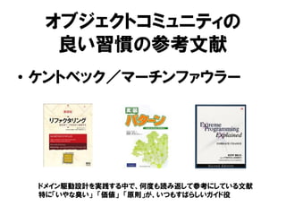 オブジェクトコミュニティの
良い習慣の参考文献
• ケントベック／マーチンファウラー
ドメイン駆動設計を実践する中で、何度も読み返して参考にしている文献
特に「いやな臭い」 「価値」 「原則」が、いつもすばらしいガイド役
 