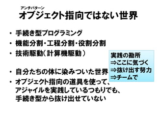 オブジェクト指向ではない世界
• 手続き型プログラミング
• 機能分割・工程分割・役割分割
• 技術駆動（計算機駆動）
• 自分たちの体に染みついた世界
• オブジェクト指向の道具を使って、
アジャイルを実践しているつもりでも、
手続き型から抜け出せていない
実践の勘所
⇒ここに気づく
⇒抜け出す努力
⇒チームで
アンチパターン
 