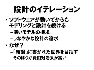 設計のイテレーション
• ソフトウェアが動いてからも
モデリングと設計を続ける
–深いモデルの探求
–しなやかな設計の追求
• なぜ？
–「結論」に書かれた世界を目指す
–そのほうが費用対効果が高い
 