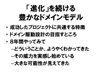 「進化」を続ける
豊かなドメインモデル
• 成功したプロジェクトに共通する特徴
• ドメイン駆動設計の目指すところ
• ８年間やってみて
–どういうことか、ようやくわかってきた
–その威力を実感し始めている
–大きな可能性が見えてきた
 