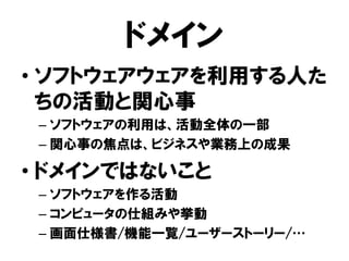 ドメイン
• ソフトウェアウェアを利用する人た
ちの活動と関心事
– ソフトウェアの利用は、活動全体の一部
– 関心事の焦点は、ビジネスや業務上の成果
• ドメインではないこと
– ソフトウェアを作る活動
– コンピュータの仕組みや挙動
– 画面仕様書/機能一覧/ユーザーストーリー/…
 