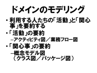 ドメインのモデリング
• 利用する人たちの「活動」と「関心
事」を要約する
• 「活動」の要約
–アクティビティ図／業務フロー図
• 「関心事」の要約
–概念モデル図
（クラス図／パッケージ図）
 