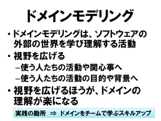 ドメインモデリング
• ドメインモデリングは、ソフトウェアの
外部の世界を学び理解する活動
• 視野を広げる
–使う人たちの活動や関心事へ
–使う人たちの活動の目的や背景へ
• 視野を広げるほうが、ドメインの
理解が楽になる
実践の勘所 ⇒ ドメインをチームで学ぶスキルアップ
 
