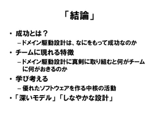 「結論」
• 成功とは？
– ドメイン駆動設計は、なにをもって成功なのか
• チームに現れる特徴
– ドメイン駆動設計に真剣に取り組むと何がチーム
に何がおきるのか
• 学び考える
– 優れたソフトウェアを作る中核の活動
• 「深いモデル」 「しなやかな設計」
 